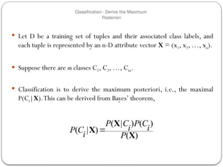 Classification - Derive the Maximum
Posteriori
 Let D be a training set of tuples and their associated class labels, and
each tuple is represented by an n-D attribute vector X = (x1, x2, …, xn).
 Suppose there are m classes C1, C2, …, Cm.
 Classification is to derive the maximum posteriori, i.e., the maximal
P(Ci|X).This can be derived from Bayes’ theorem,
)
(
)
(
)
|
(
)
|
(
X
X
X
P
i
C
P
i
C
P
i
C
P 
41
 