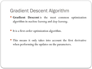 Gradient Descent Algorithm
 Gradient Descent is the most common optimization
algorithm in machine learning and deep learning.
 It is a first-order optimization algorithm.
 This means it only takes into account the first derivative
when performing the updates on the parameters.
 