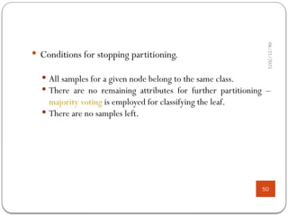 06/21/2025
50
 Conditions for stopping partitioning.
 All samples for a given node belong to the same class.
 There are no remaining attributes for further partitioning –
majority voting is employed for classifying the leaf.
 There are no samples left.
 