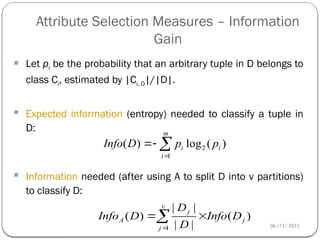 06/21/2025
Attribute Selection Measures – Information
Gain
51
 Let pi be the probability that an arbitrary tuple in D belongs to
class Ci, estimated by |Ci, D|/|D|.
 Expected information (entropy) needed to classify a tuple in
D:
 Information needed (after using A to split D into v partitions)
to classify D:
)
(
log
)
( 2
1
i
m
i
i p
p
D
Info 



)
(
|
|
|
|
)
(
1
j
v
j
j
A D
Info
D
D
D
Info 


 