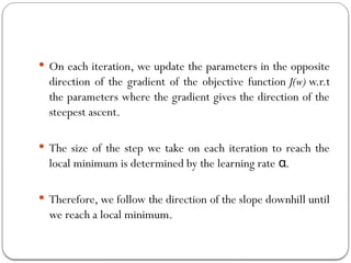  On each iteration, we update the parameters in the opposite
direction of the gradient of the objective function J(w) w.r.t
the parameters where the gradient gives the direction of the
steepest ascent.
 The size of the step we take on each iteration to reach the
local minimum is determined by the learning rate .
α
 Therefore, we follow the direction of the slope downhill until
we reach a local minimum.
 