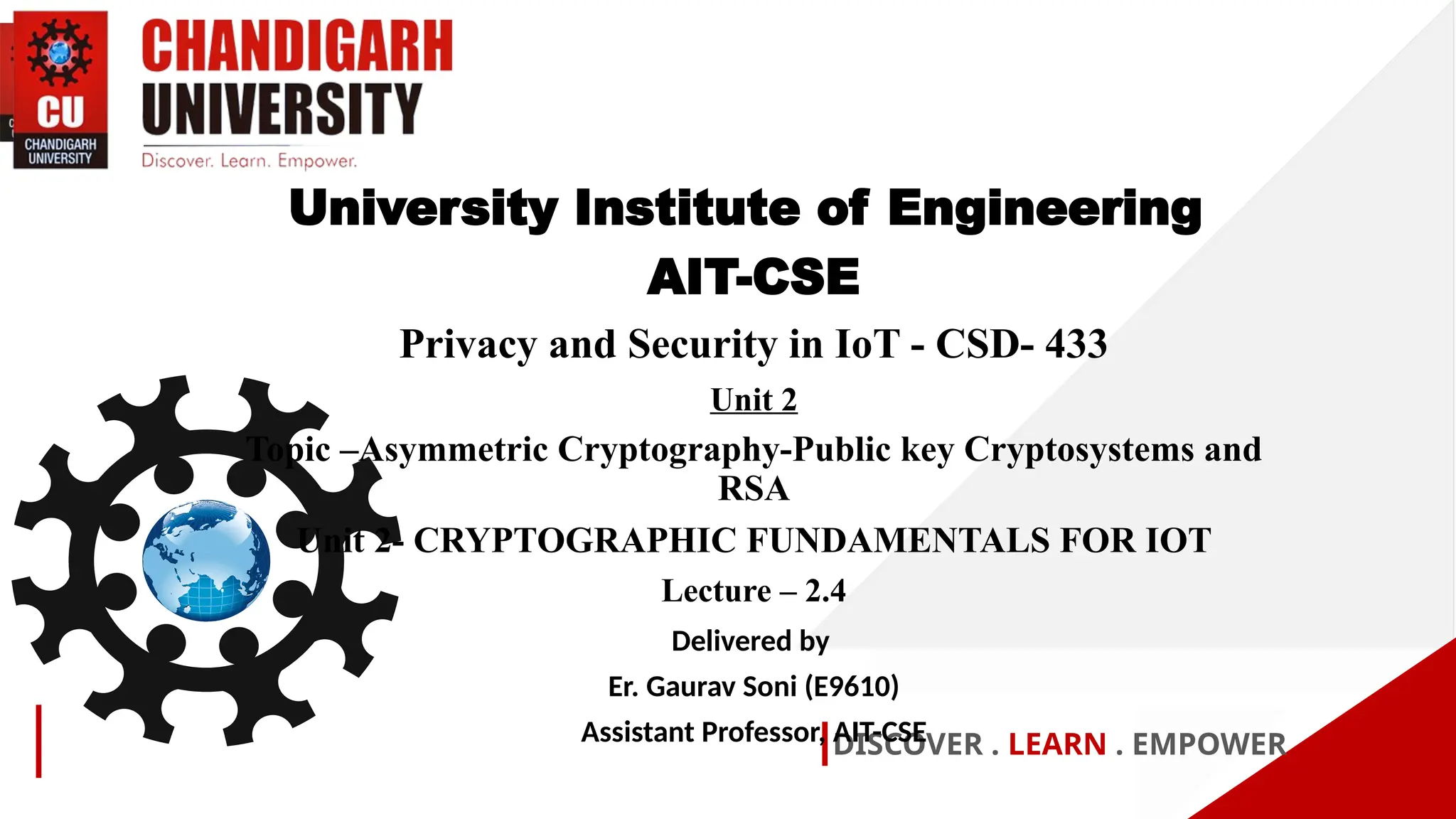 DISCOVER . LEARN . EMPOWER
University Institute of Engineering
AIT-CSE
Privacy and Security in IoT - CSD- 433
Unit 2
Topic –Asymmetric Cryptography-Public key Cryptosystems and
RSA
Unit 2- CRYPTOGRAPHIC FUNDAMENTALS FOR IOT
Lecture – 2.4
Delivered by
Er. Gaurav Soni (E9610)
Assistant Professor, AIT-CSE
 