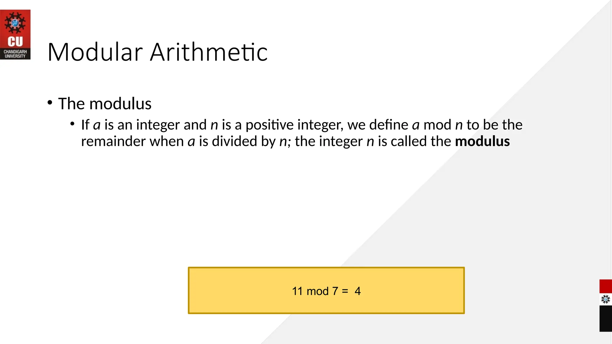 Modular Arithmetic
• The modulus
• If a is an integer and n is a positive integer, we define a mod n to be the
remainder when a is divided by n; the integer n is called the modulus
11 mod 7 = 4
 