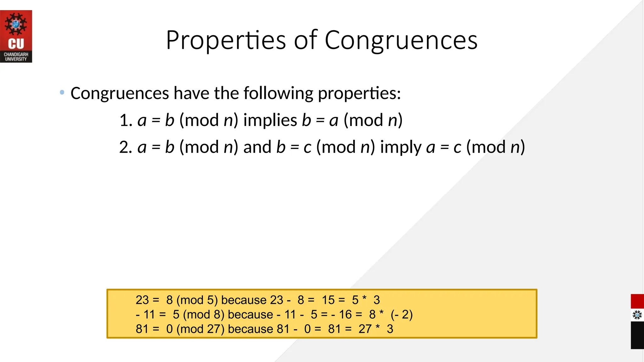 Properties of Congruences
• Congruences have the following properties:
1. a = b (mod n) implies b = a (mod n)
2. a = b (mod n) and b = c (mod n) imply a = c (mod n)
23 = 8 (mod 5) because 23 - 8 = 15 = 5 * 3
- 11 = 5 (mod 8) because - 11 - 5 = - 16 = 8 * (- 2)
81 = 0 (mod 27) because 81 - 0 = 81 = 27 * 3
 