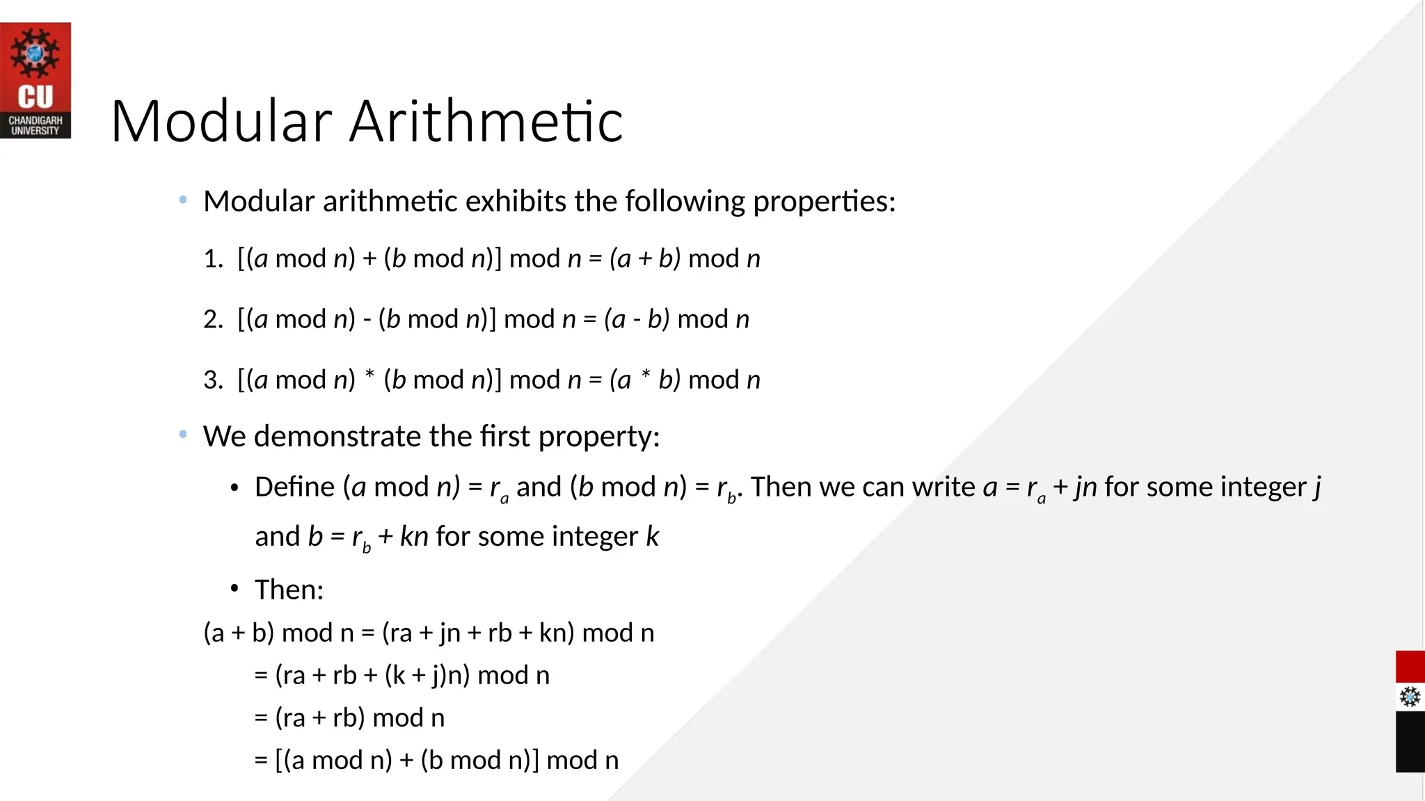Modular Arithmetic
• Modular arithmetic exhibits the following properties:
1. [(a mod n) + (b mod n)] mod n = (a + b) mod n
2. [(a mod n) - (b mod n)] mod n = (a - b) mod n
3. [(a mod n) * (b mod n)] mod n = (a * b) mod n
• We demonstrate the first property:
• Define (a mod n) = ra and (b mod n) = rb. Then we can write a = ra + jn for some integer j
and b = rb + kn for some integer k
• Then:
(a + b) mod n = (ra + jn + rb + kn) mod n
= (ra + rb + (k + j)n) mod n
= (ra + rb) mod n
= [(a mod n) + (b mod n)] mod n
 