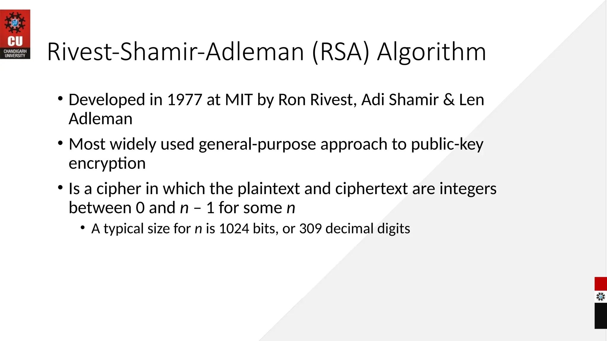 Rivest-Shamir-Adleman (RSA) Algorithm
• Developed in 1977 at MIT by Ron Rivest, Adi Shamir & Len
Adleman
• Most widely used general-purpose approach to public-key
encryption
• Is a cipher in which the plaintext and ciphertext are integers
between 0 and n – 1 for some n
• A typical size for n is 1024 bits, or 309 decimal digits
 