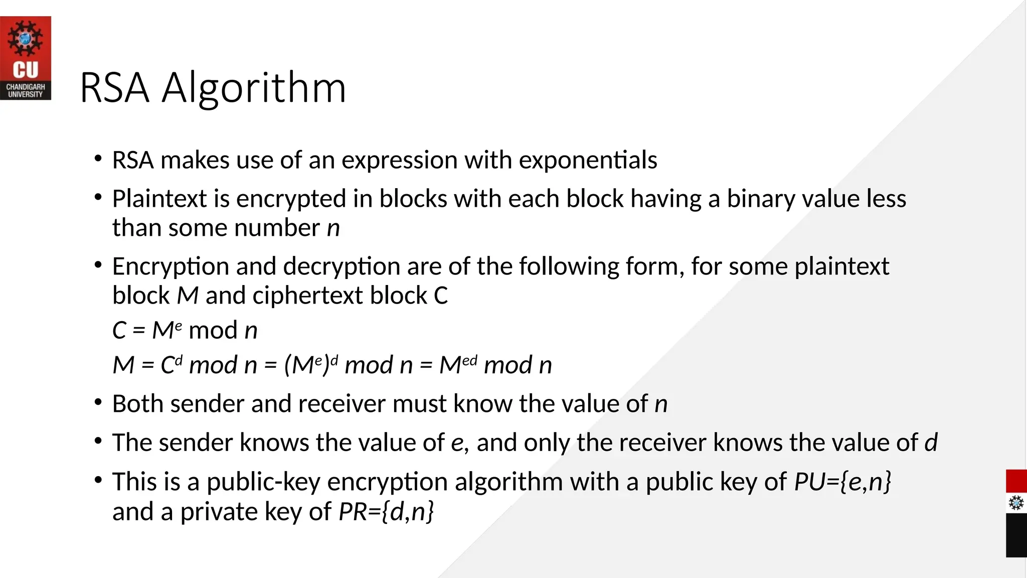 RSA Algorithm
• RSA makes use of an expression with exponentials
• Plaintext is encrypted in blocks with each block having a binary value less
than some number n
• Encryption and decryption are of the following form, for some plaintext
block M and ciphertext block C
C = Me
mod n
M = Cd
mod n = (Me
)d
mod n = Med
mod n
• Both sender and receiver must know the value of n
• The sender knows the value of e, and only the receiver knows the value of d
• This is a public-key encryption algorithm with a public key of PU={e,n}
and a private key of PR={d,n}
 