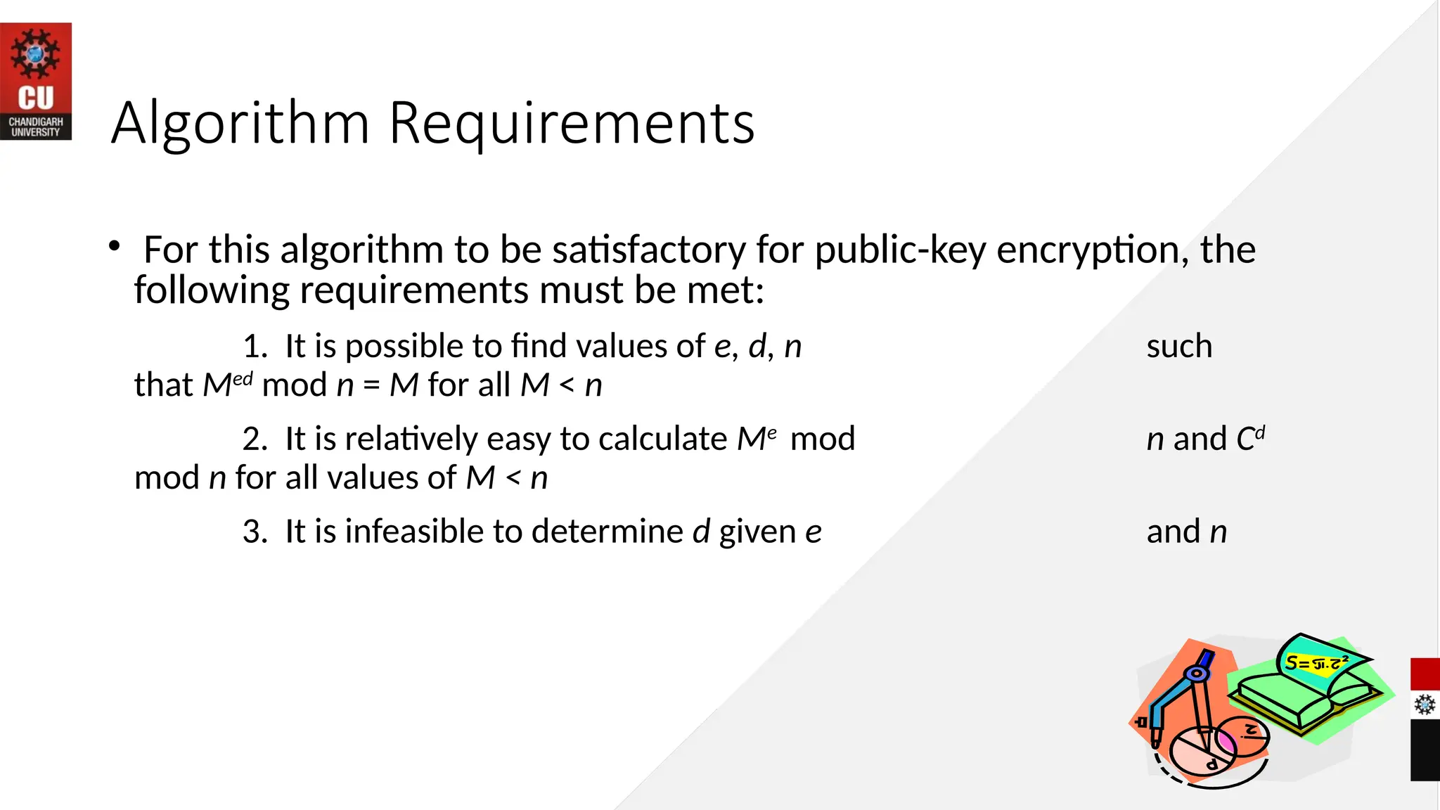 Algorithm Requirements
• For this algorithm to be satisfactory for public-key encryption, the
following requirements must be met:
1. It is possible to find values of e, d, n such
that Med
mod n = M for all M < n
2. It is relatively easy to calculate Me
mod n and Cd
mod n for all values of M < n
3. It is infeasible to determine d given e and n
 