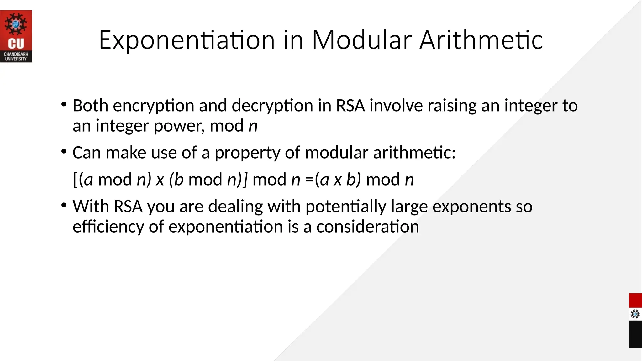 Exponentiation in Modular Arithmetic
• Both encryption and decryption in RSA involve raising an integer to
an integer power, mod n
• Can make use of a property of modular arithmetic:
[(a mod n) x (b mod n)] mod n =(a x b) mod n
• With RSA you are dealing with potentially large exponents so
efficiency of exponentiation is a consideration
 