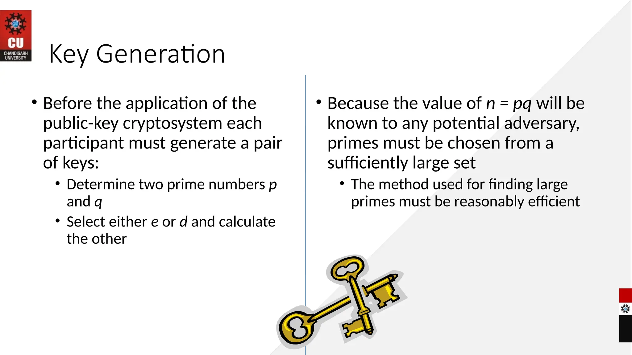 Key Generation
• Before the application of the
public-key cryptosystem each
participant must generate a pair
of keys:
• Determine two prime numbers p
and q
• Select either e or d and calculate
the other
• Because the value of n = pq will be
known to any potential adversary,
primes must be chosen from a
sufficiently large set
• The method used for finding large
primes must be reasonably efficient
 