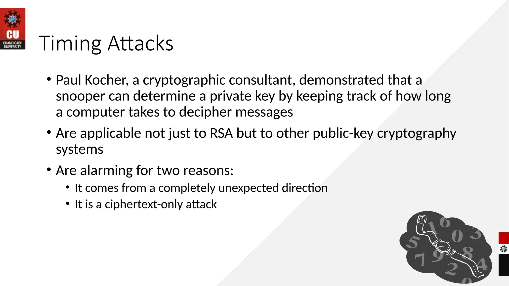 Timing Attacks
• Paul Kocher, a cryptographic consultant, demonstrated that a
snooper can determine a private key by keeping track of how long
a computer takes to decipher messages
• Are applicable not just to RSA but to other public-key cryptography
systems
• Are alarming for two reasons:
• It comes from a completely unexpected direction
• It is a ciphertext-only attack
 