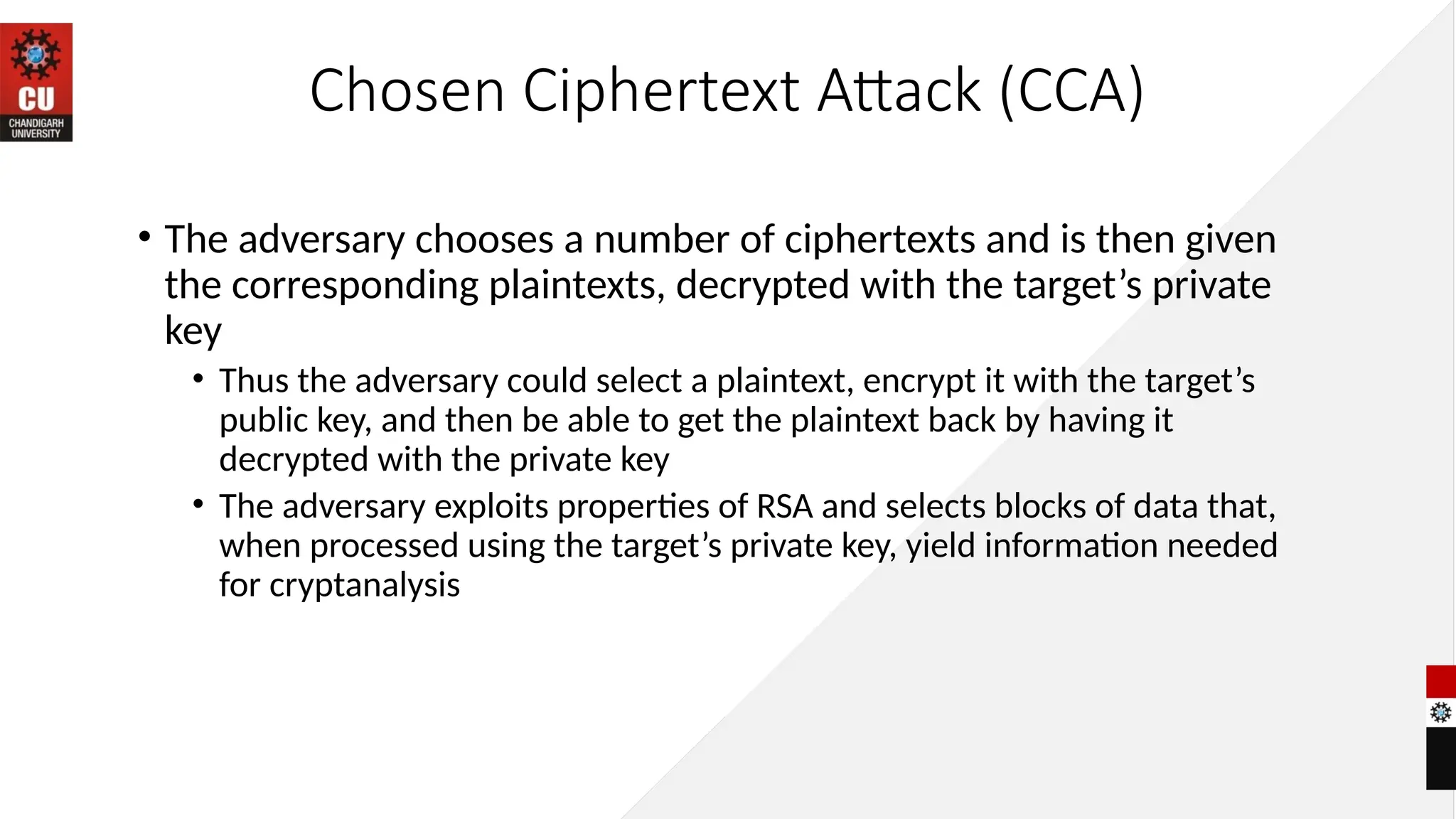 Chosen Ciphertext Attack (CCA)
• The adversary chooses a number of ciphertexts and is then given
the corresponding plaintexts, decrypted with the target’s private
key
• Thus the adversary could select a plaintext, encrypt it with the target’s
public key, and then be able to get the plaintext back by having it
decrypted with the private key
• The adversary exploits properties of RSA and selects blocks of data that,
when processed using the target’s private key, yield information needed
for cryptanalysis
 