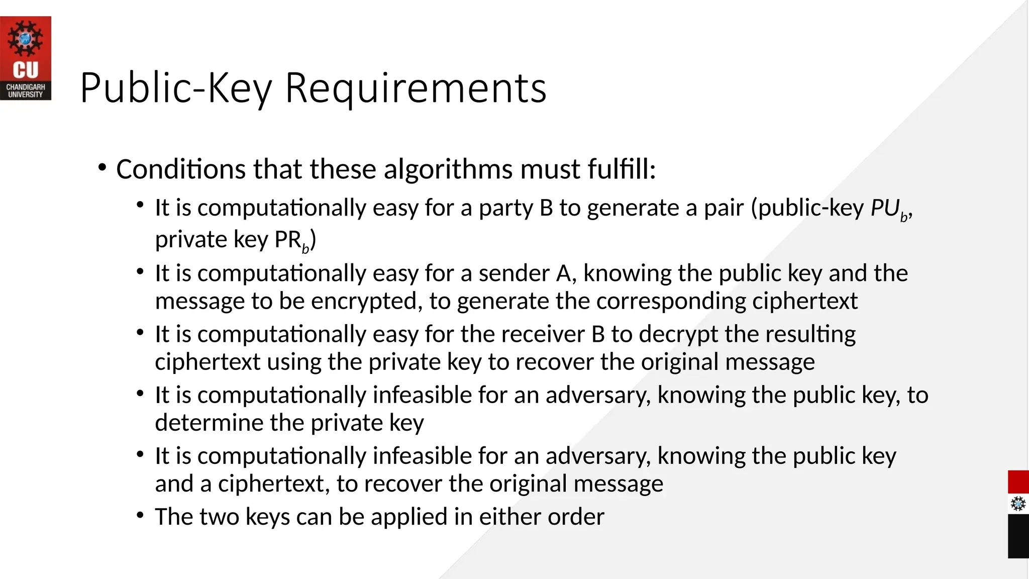 Public-Key Requirements
• Conditions that these algorithms must fulfill:
• It is computationally easy for a party B to generate a pair (public-key PUb,
private key PRb)
• It is computationally easy for a sender A, knowing the public key and the
message to be encrypted, to generate the corresponding ciphertext
• It is computationally easy for the receiver B to decrypt the resulting
ciphertext using the private key to recover the original message
• It is computationally infeasible for an adversary, knowing the public key, to
determine the private key
• It is computationally infeasible for an adversary, knowing the public key
and a ciphertext, to recover the original message
• The two keys can be applied in either order
 
