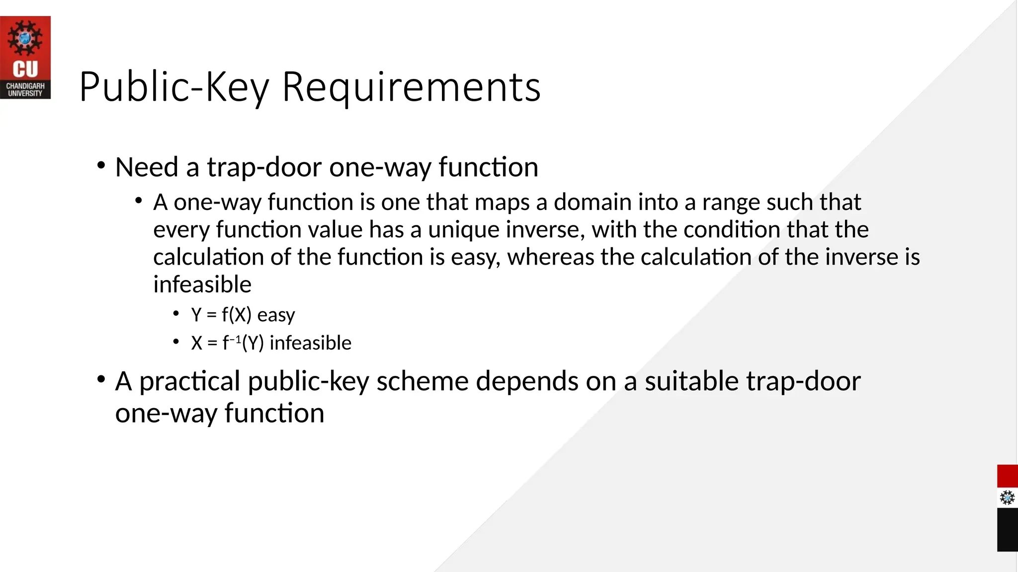 Public-Key Requirements
• Need a trap-door one-way function
• A one-way function is one that maps a domain into a range such that
every function value has a unique inverse, with the condition that the
calculation of the function is easy, whereas the calculation of the inverse is
infeasible
• Y = f(X) easy
• X = f–1
(Y) infeasible
• A practical public-key scheme depends on a suitable trap-door
one-way function
 