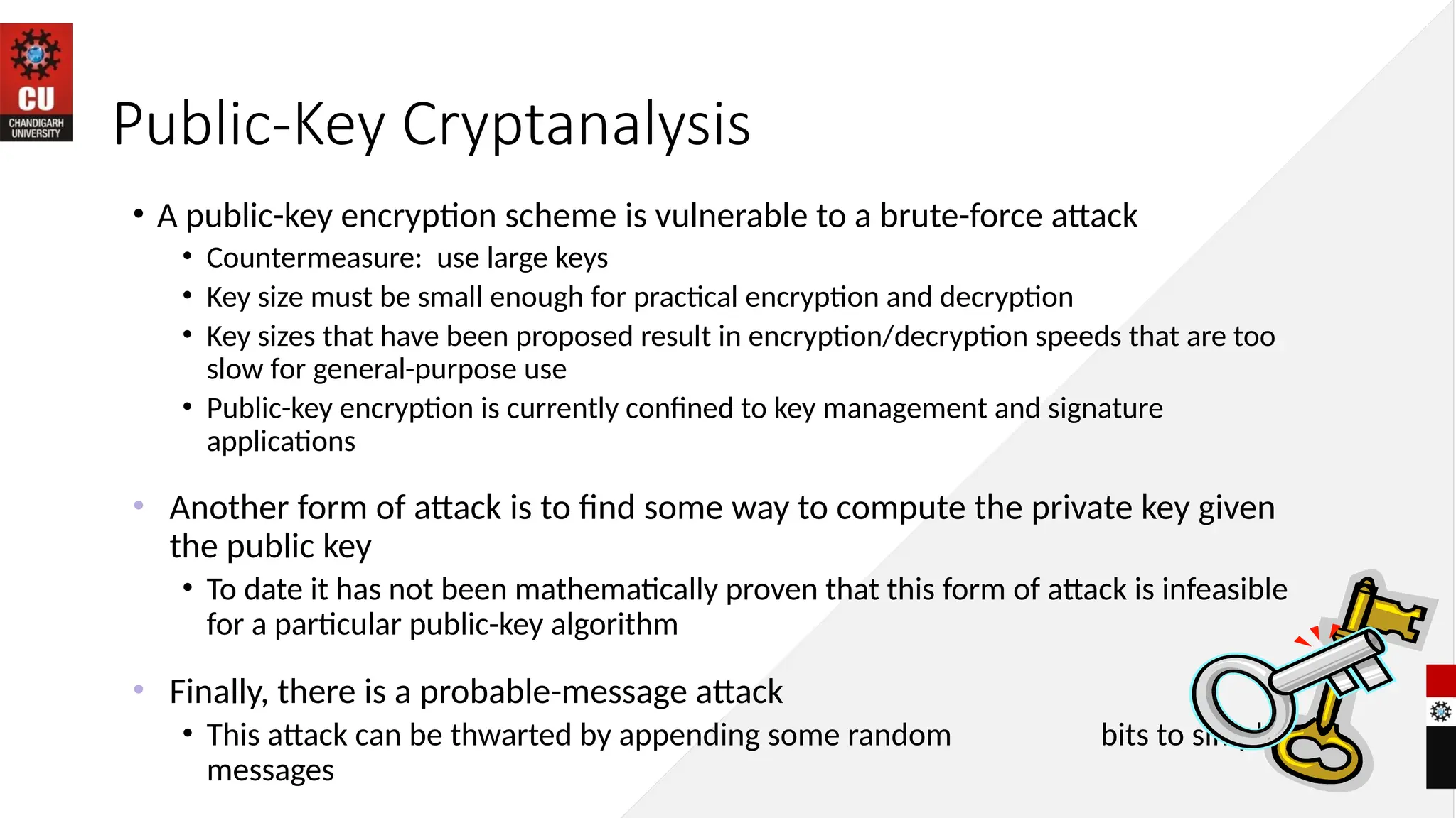 Public-Key Cryptanalysis
• A public-key encryption scheme is vulnerable to a brute-force attack
• Countermeasure: use large keys
• Key size must be small enough for practical encryption and decryption
• Key sizes that have been proposed result in encryption/decryption speeds that are too
slow for general-purpose use
• Public-key encryption is currently confined to key management and signature
applications
• Another form of attack is to find some way to compute the private key given
the public key
• To date it has not been mathematically proven that this form of attack is infeasible
for a particular public-key algorithm
• Finally, there is a probable-message attack
• This attack can be thwarted by appending some random bits to simple
messages
 