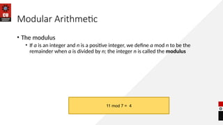 Modular Arithmetic
• The modulus
• If a is an integer and n is a positive integer, we define a mod n to be the
remainder when a is divided by n; the integer n is called the modulus
11 mod 7 = 4
 