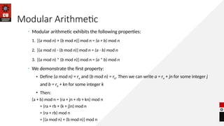 Modular Arithmetic
• Modular arithmetic exhibits the following properties:
1. [(a mod n) + (b mod n)] mod n = (a + b) mod n
2. [(a mod n) - (b mod n)] mod n = (a - b) mod n
3. [(a mod n) * (b mod n)] mod n = (a * b) mod n
• We demonstrate the first property:
• Define (a mod n) = ra and (b mod n) = rb. Then we can write a = ra + jn for some integer j
and b = rb + kn for some integer k
• Then:
(a + b) mod n = (ra + jn + rb + kn) mod n
= (ra + rb + (k + j)n) mod n
= (ra + rb) mod n
= [(a mod n) + (b mod n)] mod n
 