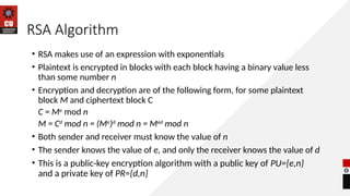 RSA Algorithm
• RSA makes use of an expression with exponentials
• Plaintext is encrypted in blocks with each block having a binary value less
than some number n
• Encryption and decryption are of the following form, for some plaintext
block M and ciphertext block C
C = Me
mod n
M = Cd
mod n = (Me
)d
mod n = Med
mod n
• Both sender and receiver must know the value of n
• The sender knows the value of e, and only the receiver knows the value of d
• This is a public-key encryption algorithm with a public key of PU={e,n}
and a private key of PR={d,n}
 