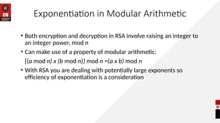 Exponentiation in Modular Arithmetic
• Both encryption and decryption in RSA involve raising an integer to
an integer power, mod n
• Can make use of a property of modular arithmetic:
[(a mod n) x (b mod n)] mod n =(a x b) mod n
• With RSA you are dealing with potentially large exponents so
efficiency of exponentiation is a consideration
 