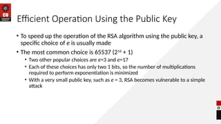 Efficient Operation Using the Public Key
• To speed up the operation of the RSA algorithm using the public key, a
specific choice of e is usually made
• The most common choice is 65537 (216
+ 1)
• Two other popular choices are e=3 and e=17
• Each of these choices has only two 1 bits, so the number of multiplications
required to perform exponentiation is minimized
• With a very small public key, such as e = 3, RSA becomes vulnerable to a simple
attack
 