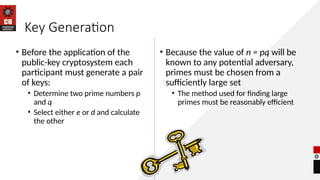 Key Generation
• Before the application of the
public-key cryptosystem each
participant must generate a pair
of keys:
• Determine two prime numbers p
and q
• Select either e or d and calculate
the other
• Because the value of n = pq will be
known to any potential adversary,
primes must be chosen from a
sufficiently large set
• The method used for finding large
primes must be reasonably efficient
 