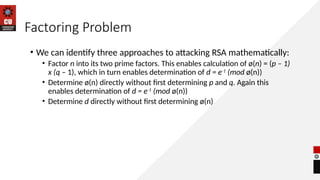 Factoring Problem
• We can identify three approaches to attacking RSA mathematically:
• Factor n into its two prime factors. This enables calculation of ø(n) = (p – 1)
x (q – 1), which in turn enables determination of d = e-1
(mod ø(n))
• Determine ø(n) directly without first determining p and q. Again this
enables determination of d = e-1
(mod ø(n))
• Determine d directly without first determining ø(n)
 