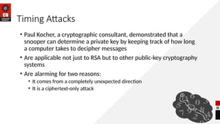Timing Attacks
• Paul Kocher, a cryptographic consultant, demonstrated that a
snooper can determine a private key by keeping track of how long
a computer takes to decipher messages
• Are applicable not just to RSA but to other public-key cryptography
systems
• Are alarming for two reasons:
• It comes from a completely unexpected direction
• It is a ciphertext-only attack
 