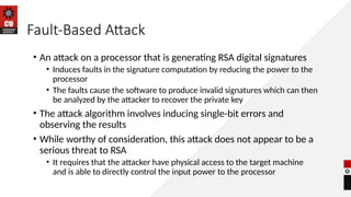 Fault-Based Attack
• An attack on a processor that is generating RSA digital signatures
• Induces faults in the signature computation by reducing the power to the
processor
• The faults cause the software to produce invalid signatures which can then
be analyzed by the attacker to recover the private key
• The attack algorithm involves inducing single-bit errors and
observing the results
• While worthy of consideration, this attack does not appear to be a
serious threat to RSA
• It requires that the attacker have physical access to the target machine
and is able to directly control the input power to the processor
 