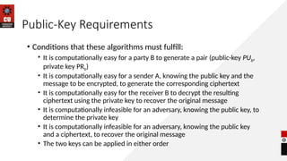 Public-Key Requirements
• Conditions that these algorithms must fulfill:
• It is computationally easy for a party B to generate a pair (public-key PUb,
private key PRb)
• It is computationally easy for a sender A, knowing the public key and the
message to be encrypted, to generate the corresponding ciphertext
• It is computationally easy for the receiver B to decrypt the resulting
ciphertext using the private key to recover the original message
• It is computationally infeasible for an adversary, knowing the public key, to
determine the private key
• It is computationally infeasible for an adversary, knowing the public key
and a ciphertext, to recover the original message
• The two keys can be applied in either order
 