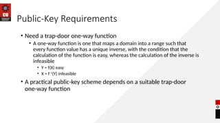 Public-Key Requirements
• Need a trap-door one-way function
• A one-way function is one that maps a domain into a range such that
every function value has a unique inverse, with the condition that the
calculation of the function is easy, whereas the calculation of the inverse is
infeasible
• Y = f(X) easy
• X = f–1
(Y) infeasible
• A practical public-key scheme depends on a suitable trap-door
one-way function
 