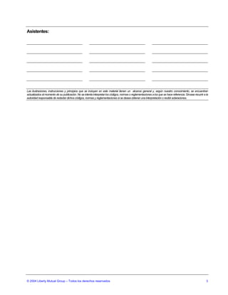 Asistentes:




Las ilustraciones, instrucciones y principios que se incluyen en este material tienen un alcance general y, según nuestro conocimiento, se encuentran
actualizados al momento de su publicación. No se intenta interpretar los códigos, normas o reglamentaciones a los que se hace referencia. Sírvase recurrir a la
autoridad responsable de redactar dichos códigos, normas y reglamentaciones si se desea obtener una interpretación o recibir aclaraciones.




© 2004 Liberty Mutual Group – Todos los derechos reservados                                                                                                  3
 
