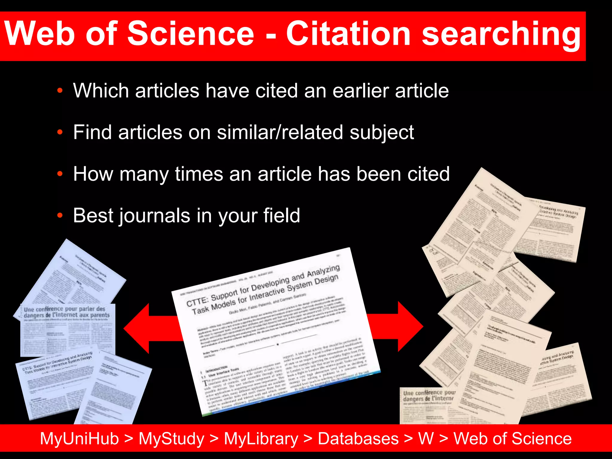 Web of Science - Citation searching
• Which articles have cited an earlier article
• Find articles on similar/related subject
• How many times an article has been cited
• Best journals in your field
MyUniHub > MyStudy > MyLibrary > Databases > W > Web of Science
 