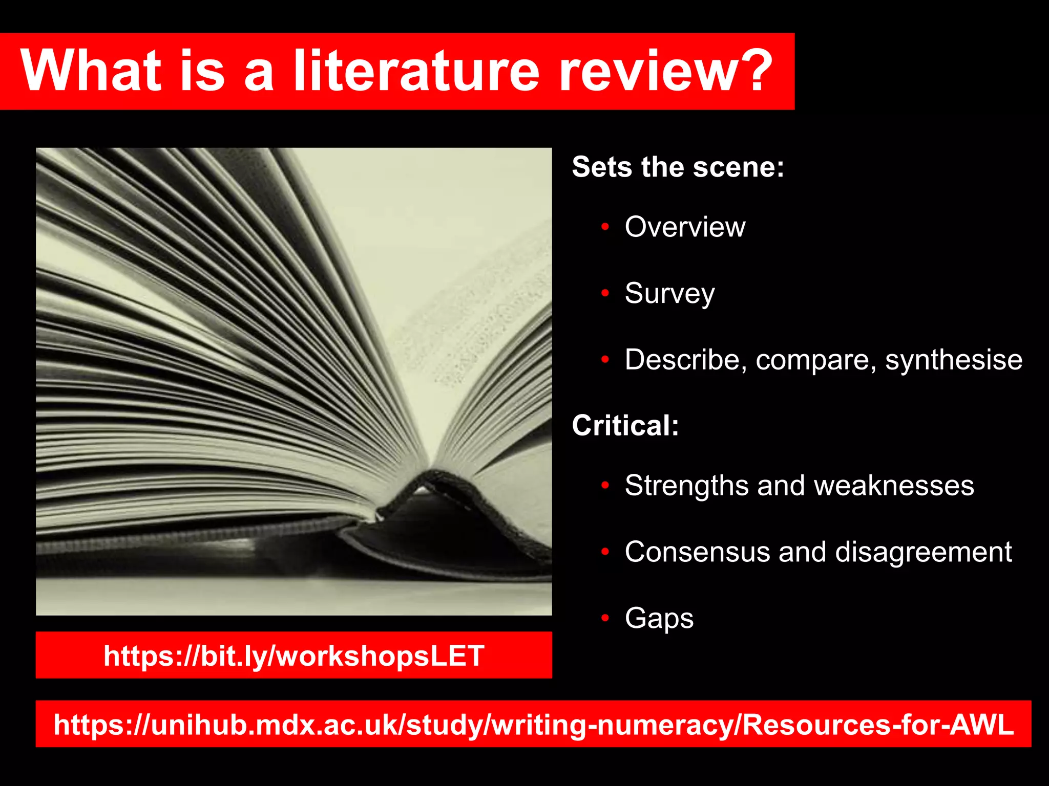 What is a literature review?
Sets the scene:
• Overview
• Survey
• Describe, compare, synthesise
Critical:
• Strengths and weaknesses
• Consensus and disagreement
• Gaps
https://bit.ly/workshopsLET
https://unihub.mdx.ac.uk/study/writing-numeracy/Resources-for-AWL
 
