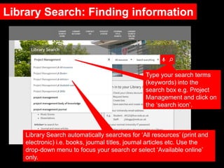Library Search: Finding information
Type your search terms
(keywords) into the
search box e.g. Project
Management and click on
the ‘search icon’.
Library Search automatically searches for ‘All resources’ (print and
electronic) i.e. books, journal titles, journal articles etc. Use the
drop-down menu to focus your search or select ‘Available online’
only.
 