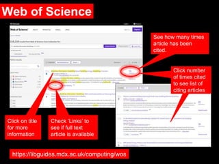 Web of Science
Check ‘Links’ to
see if full text
article is available
See how many times
article has been
cited.
Click on title
for more
information
https://libguides.mdx.ac.uk/computing/wos
Click number
of times cited
to see list of
citing articles
 