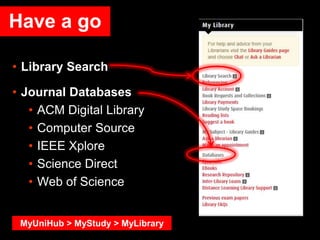 • Library Search
• Journal Databases
• ACM Digital Library
• Computer Source
• IEEE Xplore
• Science Direct
• Web of Science
Have a go
MyUniHub > MyStudy > MyLibrary
 