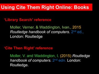 Moller, V. and Waddington, I. (2015) Routledge
handbook of computers. 2nd edn. London:
Routledge.
‘Library Search’ reference
‘Cite Then Right’ reference
Moller, Verner. & Waddington, Ivan., 2015
Routledge handbook of computers. 2nd ed.,
London: Routledge
Using Cite Them Right Online: Books
 