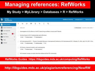 Managing references: RefWorks
http://libguides.mdx.ac.uk/plagiarismreferencing/NewRW
My Study > MyLibrary > Databases > R > RefWorks
RefWorks Guides https://libguides.mdx.ac.uk/computing/RefWorks
 
