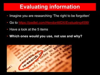 Evaluating information
• Imagine you are researching ‘The right to be forgotten’
• Go to https://padlet.com/HendonMDX/Evaluating4599
• Have a look at the 5 items
• Which ones would you use, not use and why?
 