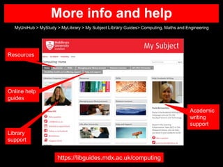 More info and help
MyUniHub > MyStudy > MyLibrary > My Subject Library Guides> Computing, Maths and Engineering
https://libguides.mdx.ac.uk/computing
Online help
guides
Academic
writing
support
Library
support
Resources
 