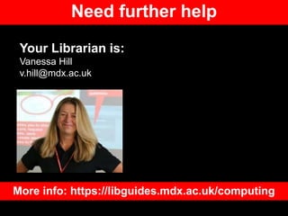 Need further help
Your Librarian is:
Vanessa Hill
v.hill@mdx.ac.uk
More info: https://libguides.mdx.ac.uk/computing
 