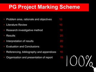 • Problem area, rationale and objectives 10
• Literature Review 10
• Research investigative method 10
• Results 20
• Interpretation of results 20
• Evaluation and Conclusions 10
• Referencing, bibliography and appendices 10
• Organisation and presentation of report 15
PG Project Marking Scheme
 