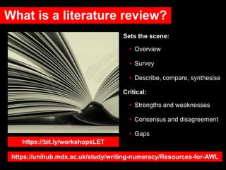 What is a literature review?
Sets the scene:
• Overview
• Survey
• Describe, compare, synthesise
Critical:
• Strengths and weaknesses
• Consensus and disagreement
• Gaps
https://bit.ly/workshopsLET
https://unihub.mdx.ac.uk/study/writing-numeracy/Resources-for-AWL
 