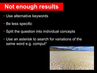 Not enough results
• Use alternative keywords
• Be less specific
• Split the question into individual concepts
• Use an asterisk to search for variations of the
same word e.g. comput*
 
