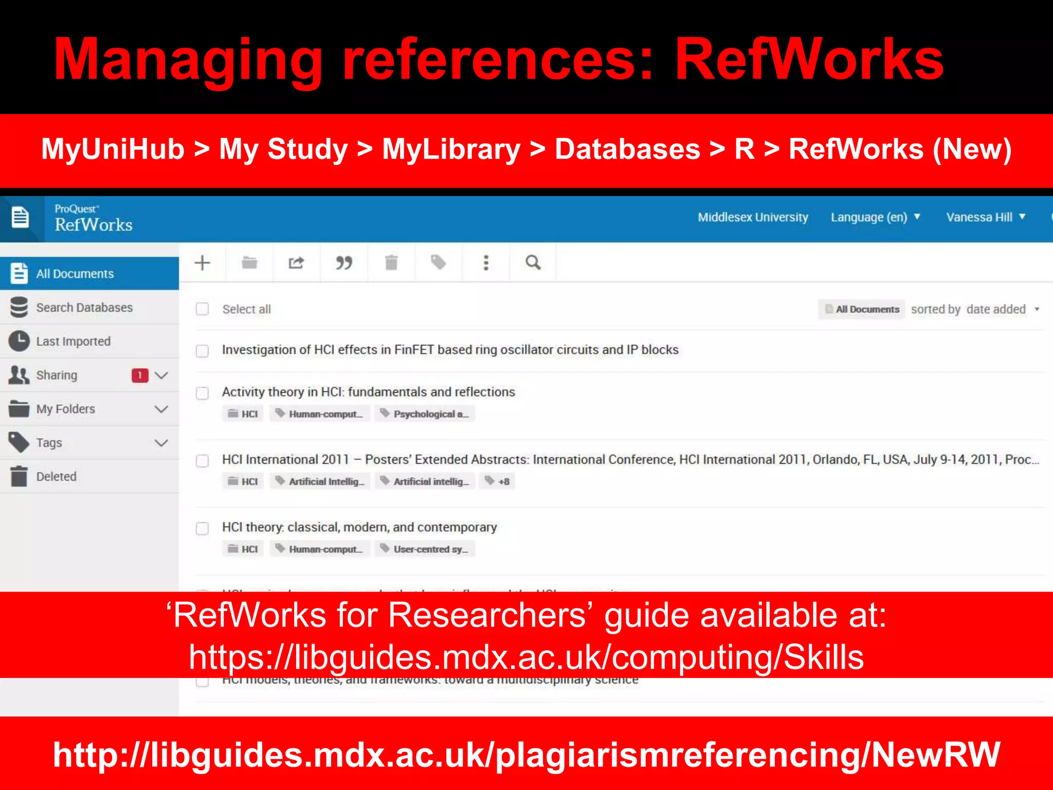 Managing references: RefWorks
http://libguides.mdx.ac.uk/plagiarismreferencing/NewRW
MyUniHub > My Study > MyLibrary > Databases > R > RefWorks (New)
‘RefWorks for Researchers’ guide available at:
https://libguides.mdx.ac.uk/computing/Skills
 