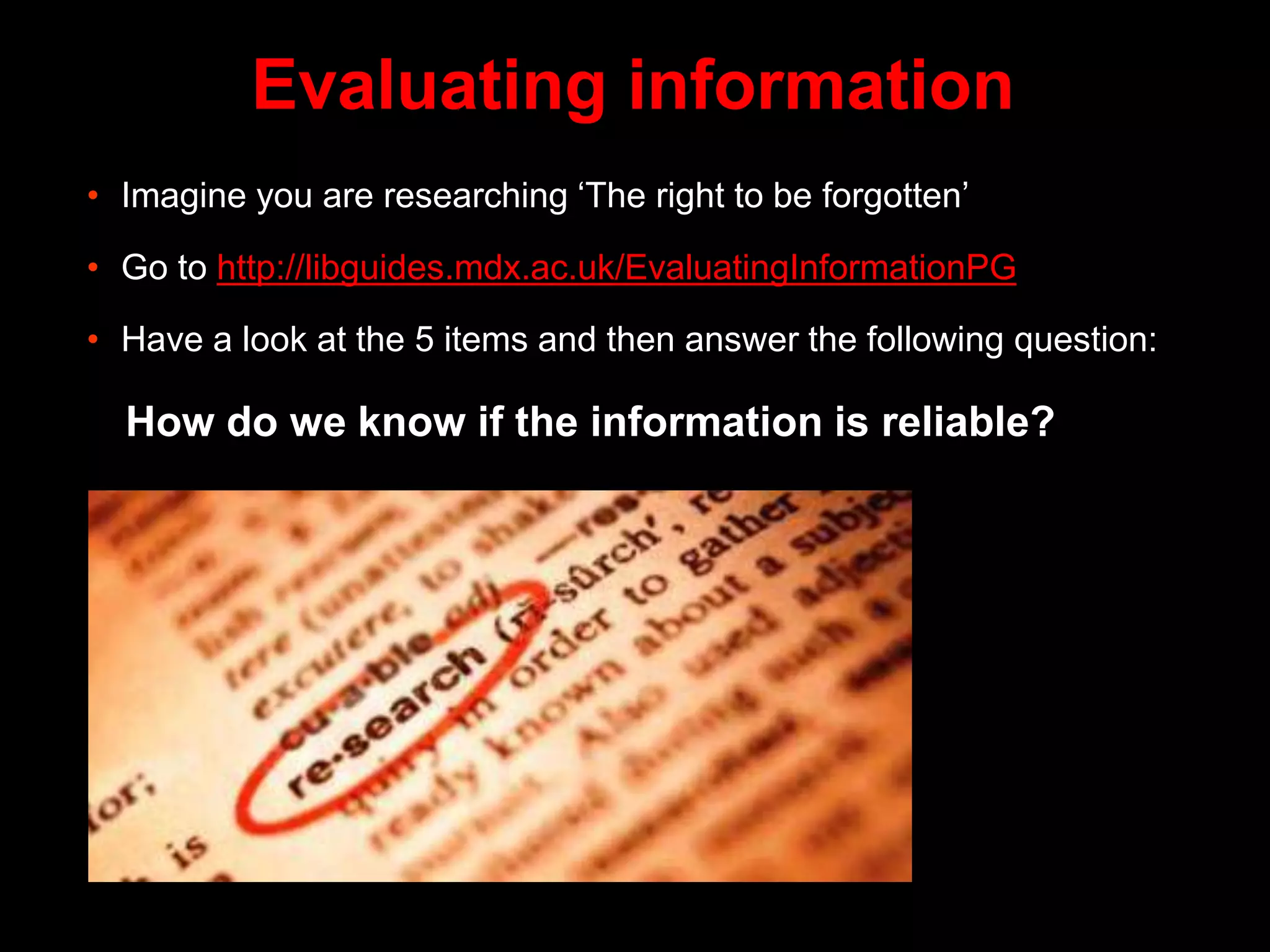 Evaluating information
• Imagine you are researching ‘The right to be forgotten’
• Go to http://libguides.mdx.ac.uk/EvaluatingInformationPG
• Have a look at the 5 items and then answer the following question:
How do we know if the information is reliable?
 