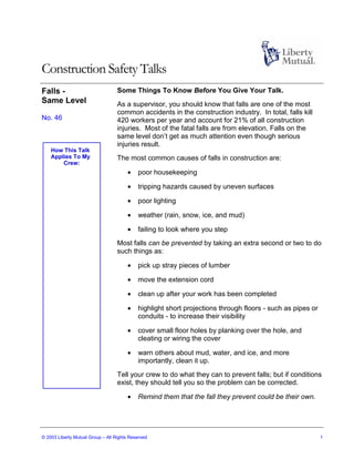 Construction Safety Talks
Falls -                            Some Things To Know Before You Give Your Talk.
Same Level                         As a supervisor, you should know that falls are one of the most
                                   common accidents in the construction industry. In total, falls kill
No. 46                             420 workers per year and account for 21% of all construction
                                   injuries. Most of the fatal falls are from elevation. Falls on the
                                   same level don’t get as much attention even though serious
                                   injuries result.
    How This Talk
    Applies To My                  The most common causes of falls in construction are:
        Crew:
                                       •    poor housekeeping

                                       •    tripping hazards caused by uneven surfaces

                                       •    poor lighting

                                       •    weather (rain, snow, ice, and mud)

                                       •    failing to look where you step
                                   Most falls can be prevented by taking an extra second or two to do
                                   such things as:

                                       •    pick up stray pieces of lumber

                                       •    move the extension cord

                                       •    clean up after your work has been completed

                                       •    highlight short projections through floors - such as pipes or
                                            conduits - to increase their visibility

                                       •    cover small floor holes by planking over the hole, and
                                            cleating or wiring the cover

                                       •    warn others about mud, water, and ice, and more
                                            importantly, clean it up.
                                   Tell your crew to do what they can to prevent falls; but if conditions
                                   exist, they should tell you so the problem can be corrected.

                                       •    Remind them that the fall they prevent could be their own.




© 2003 Liberty Mutual Group – All Rights Reserved                                                           1
 