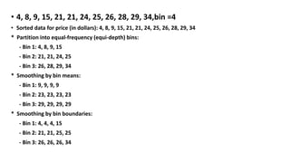 • 4, 8, 9, 15, 21, 21, 24, 25, 26, 28, 29, 34,bin =4
• Sorted data for price (in dollars): 4, 8, 9, 15, 21, 21, 24, 25, 26, 28, 29, 34
* Partition into equal-frequency (equi-depth) bins:
- Bin 1: 4, 8, 9, 15
- Bin 2: 21, 21, 24, 25
- Bin 3: 26, 28, 29, 34
* Smoothing by bin means:
- Bin 1: 9, 9, 9, 9
- Bin 2: 23, 23, 23, 23
- Bin 3: 29, 29, 29, 29
* Smoothing by bin boundaries:
- Bin 1: 4, 4, 4, 15
- Bin 2: 21, 21, 25, 25
- Bin 3: 26, 26, 26, 34
 