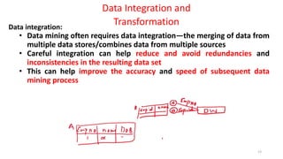 13
Data Integration and
Transformation
Data integration:
• Data mining often requires data integration—the merging of data from
multiple data stores/combines data from multiple sources
• Careful integration can help reduce and avoid redundancies and
inconsistencies in the resulting data set
• This can help improve the accuracy and speed of subsequent data
mining process
 