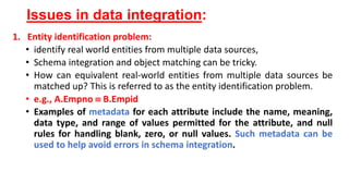 Issues in data integration:
1. Entity identification problem:
• identify real world entities from multiple data sources,
• Schema integration and object matching can be tricky.
• How can equivalent real-world entities from multiple data sources be
matched up? This is referred to as the entity identification problem.
• e.g., A.Empno  B.Empid
• Examples of metadata for each attribute include the name, meaning,
data type, and range of values permitted for the attribute, and null
rules for handling blank, zero, or null values. Such metadata can be
used to help avoid errors in schema integration.
 